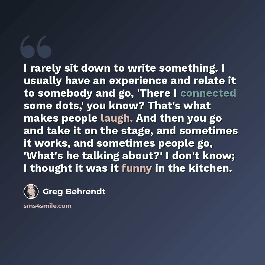“I rarely sit down to write something. I usually have an experience and relate it to somebody and go, 'There I connected some dots,' you know? That's what makes people laugh. And then you go and take it on the stage, and sometimes it works, and sometimes people go, 'What's he talking about?' I…” quote by Greg Behrendt