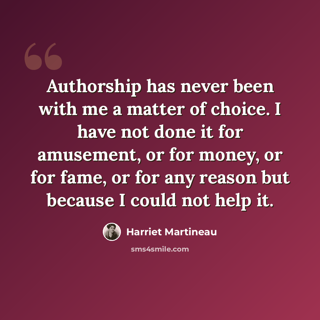 “Authorship has never been with me a matter of choice. I have not done it for amusement, or for money, or for fame, or for any reason but because I could not help it.” quote by Harriet Martineau