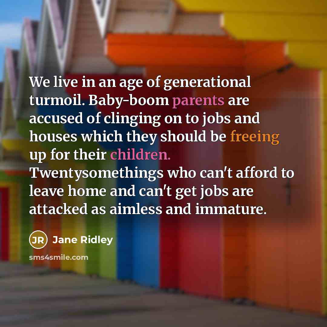 “We live in an age of generational turmoil. Baby-boom parents are accused of clinging on to jobs and houses which they should be freeing up for their children. Twentysomethings who can't afford to leave home and can't get jobs are attacked as aimless and immature.” quote by Jane Ridley