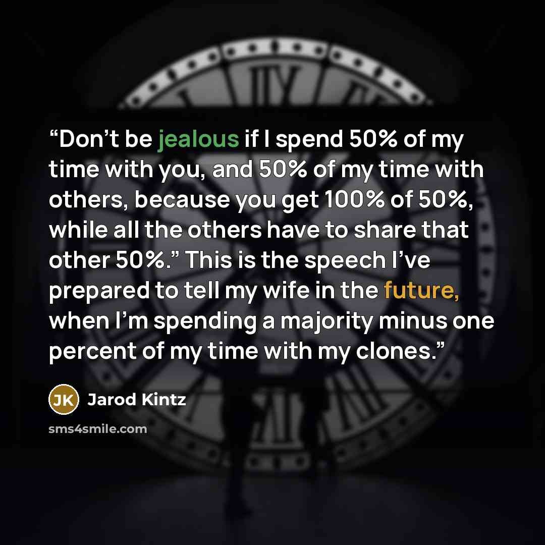 “Don’t be jealous if I spend 50% of my time with you, and 50% of my time with others, because you get 100% of 50%, while all the others have to share that other 50%.” This is the speech I’ve prepared to tell my wife in the future, when I’m spending a majority minus one percent of my time with my…” quote by Jarod Kintz