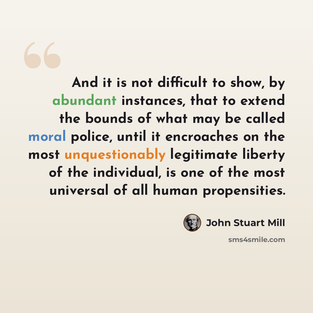 “And it is not difficult to show, by abundant instances, that to extend the bounds of what may be called moral police, until it encroaches on the most unquestionably legitimate liberty of the individual, is one of the most universal of all human propensities.” quote by John Stuart Mill