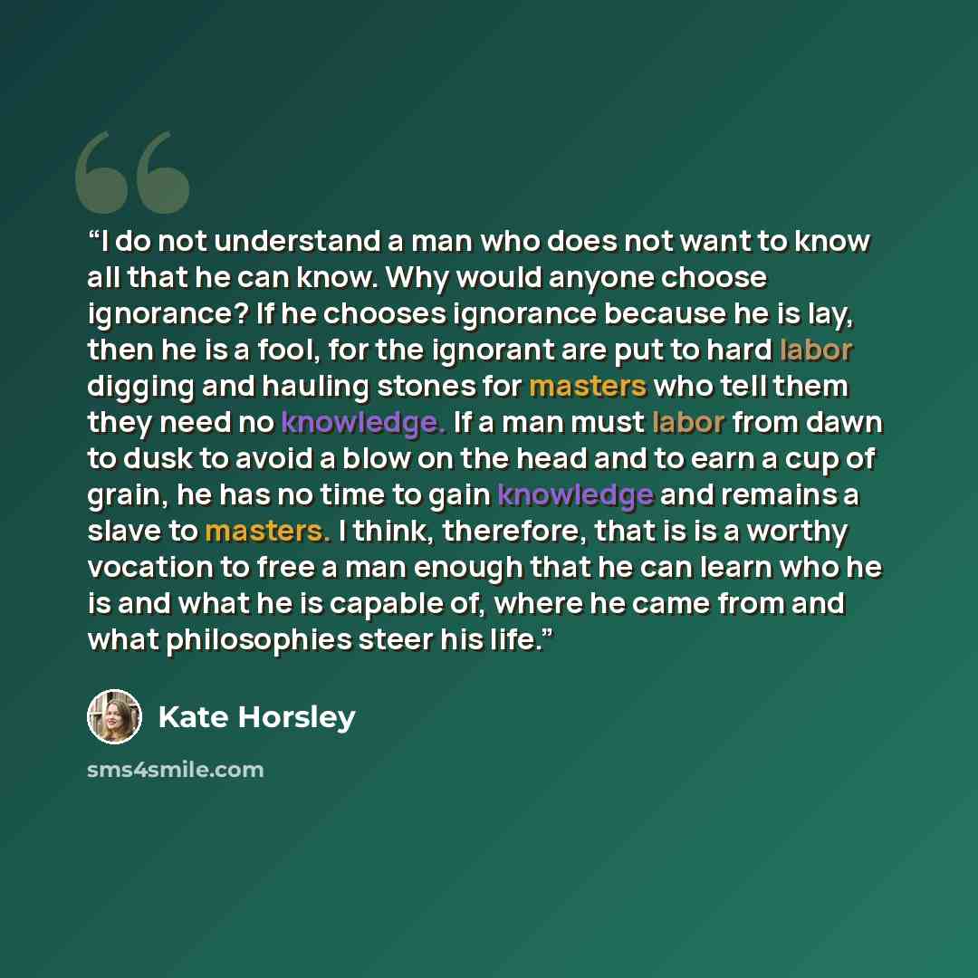 “I do not understand a man who does not want to know all that he can know. Why would anyone choose ignorance? If he chooses ignorance because he is lay, then he is a fool, for the ignorant are put to hard labor digging and hauling stones for masters who tell them they need no knowledge. If a man…” quote by Kate Horsley