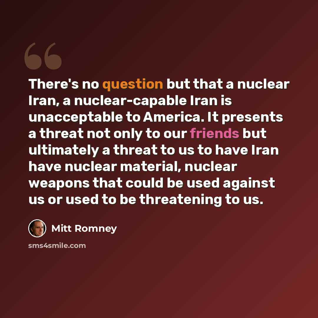 “There's no question but that a nuclear Iran, a nuclear-capable Iran is unacceptable to America. It presents a threat not only to our friends but ultimately a threat to us to have Iran have nuclear material, nuclear weapons that could be used against us or used to be threatening to us.” quote by Mitt Romney