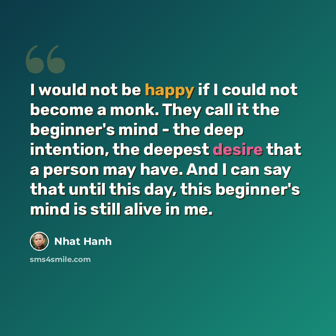 “I would not be happy if I could not become a monk. They call it the beginner's mind - the deep intention, the deepest desire that a person may have. And I can say that until this day, this beginner's mind is still alive in me.” quote by Nhat Hanh