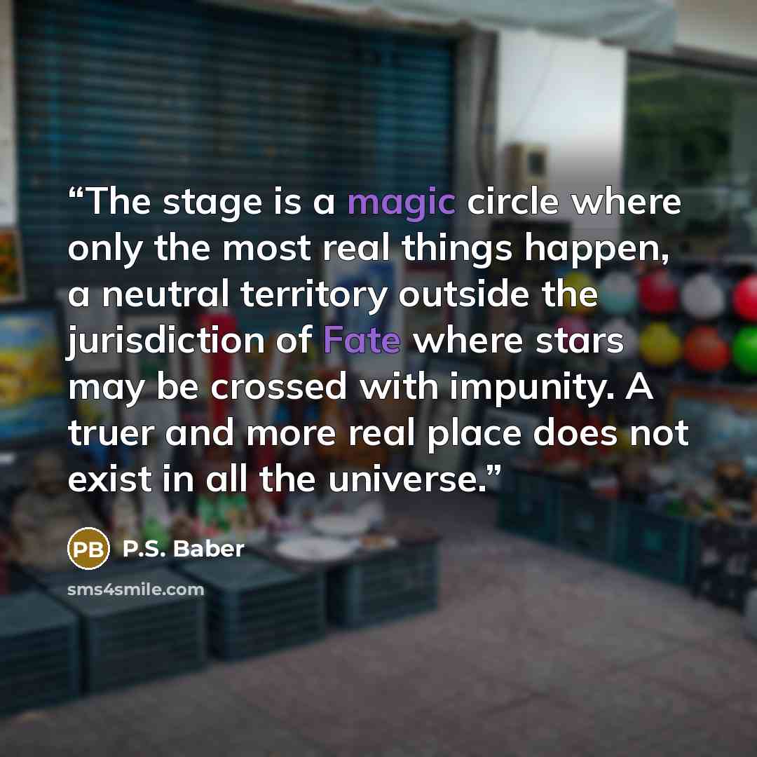 “The stage is a magic circle where only the most real things happen, a neutral territory outside the jurisdiction of Fate where stars may be crossed with impunity. A truer and more real place does not exist in all the universe.” quote by P.S. Baber