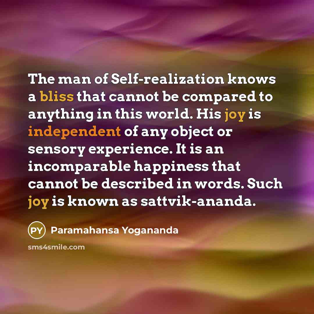 “The man of Self-realization knows a bliss that cannot be compared to anything in this world. His joy is independent of any object or sensory experience. It is an incomparable happiness that cannot be described in words. Such joy is known as sattvik-ananda.” quote by Paramahansa Yogananda
