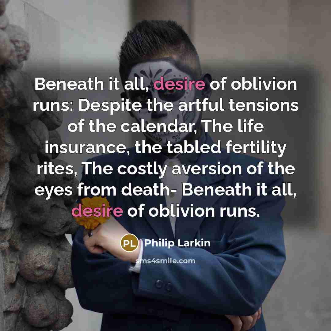 “Beneath it all, desire of oblivion runs: Despite the artful tensions of the calendar, The life insurance, the tabled fertility rites, The costly aversion of the eyes from death- Beneath it all, desire of oblivion runs.” quote by Philip Larkin