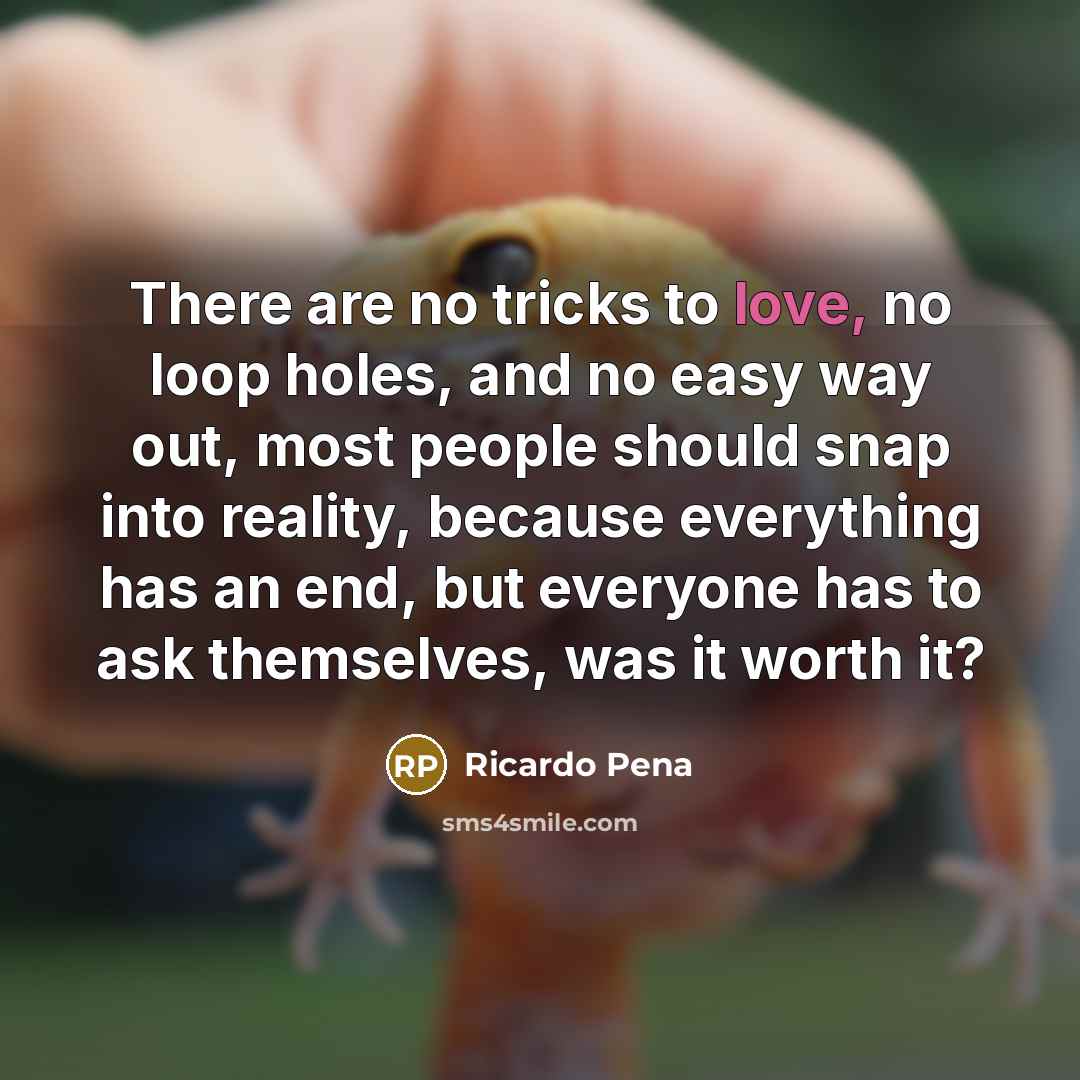 “There are no tricks to love, no loop holes, and no easy way out, most people should snap into reality, because everything has an end, but everyone has to ask themselves, was it worth it?” quote by Ricardo Pena