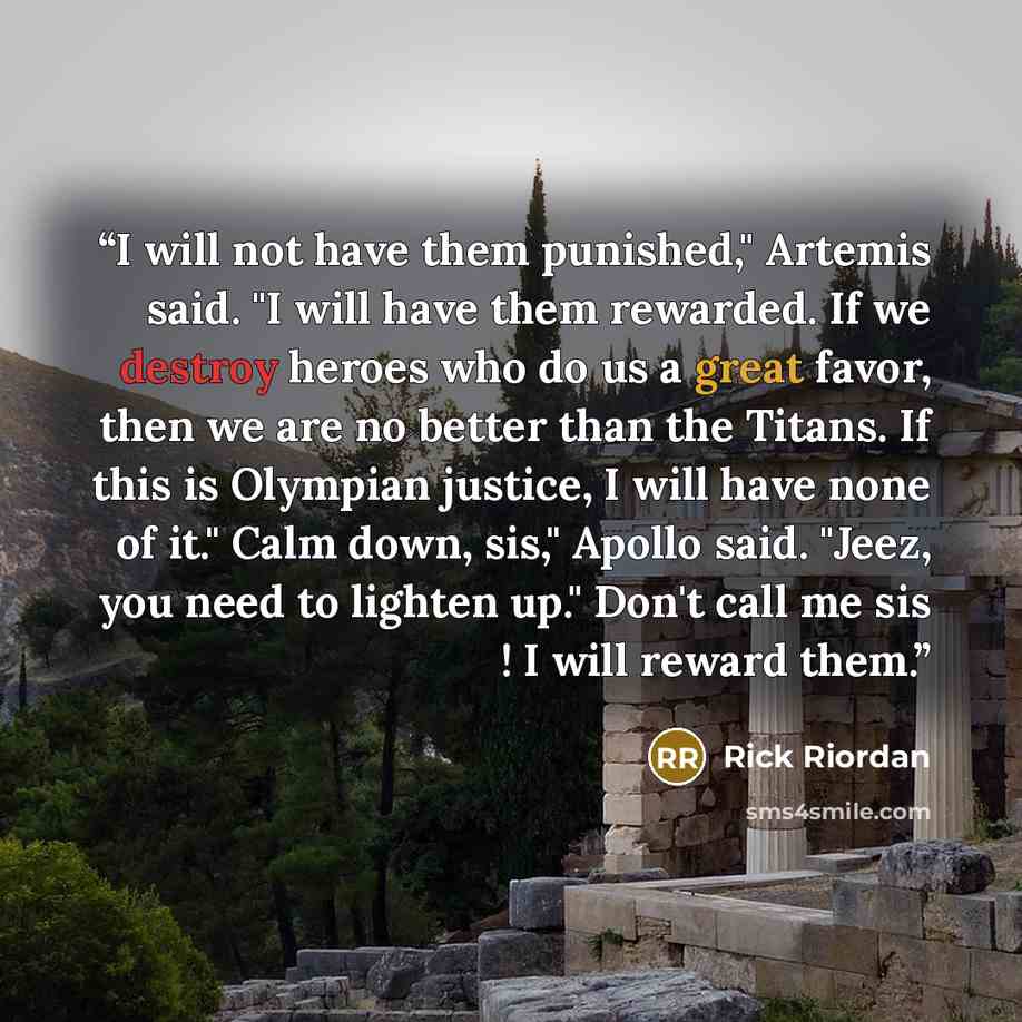 “I will not have them punished," Artemis said. "I will have them rewarded. If we destroy heroes who do us a great favor, then we are no better than the Titans. If this is Olympian justice, I will have none of it." Calm down, sis," Apollo said. "Jeez, you need to lighten up." Don't call me sis ! I…” quote by Rick Riordan