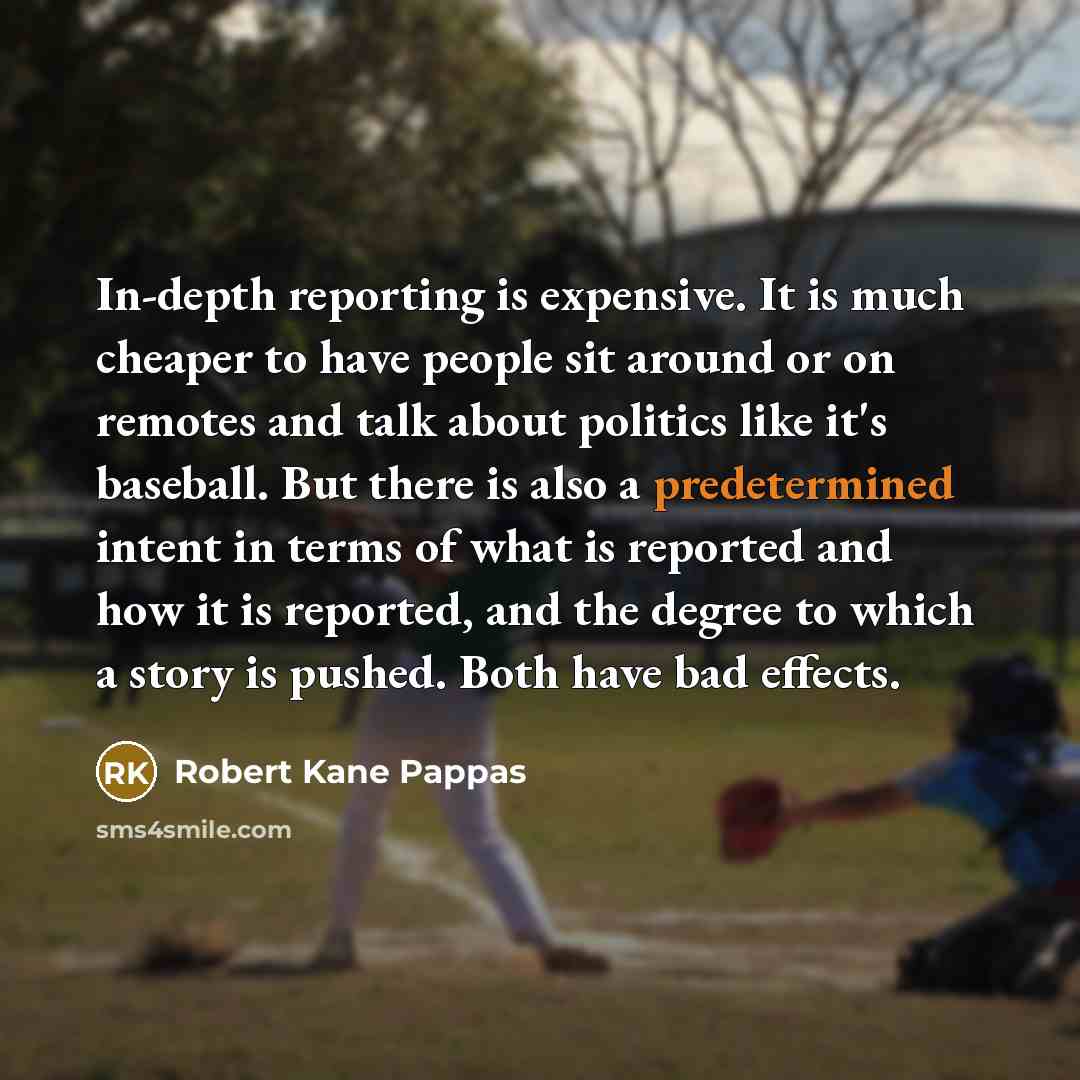 “In-depth reporting is expensive. It is much cheaper to have people sit around or on remotes and talk about politics like it's baseball. But there is also a predetermined intent in terms of what is reported and how it is reported, and the degree to which a story is pushed. Both have bad effects.” quote by Robert Kane Pappas