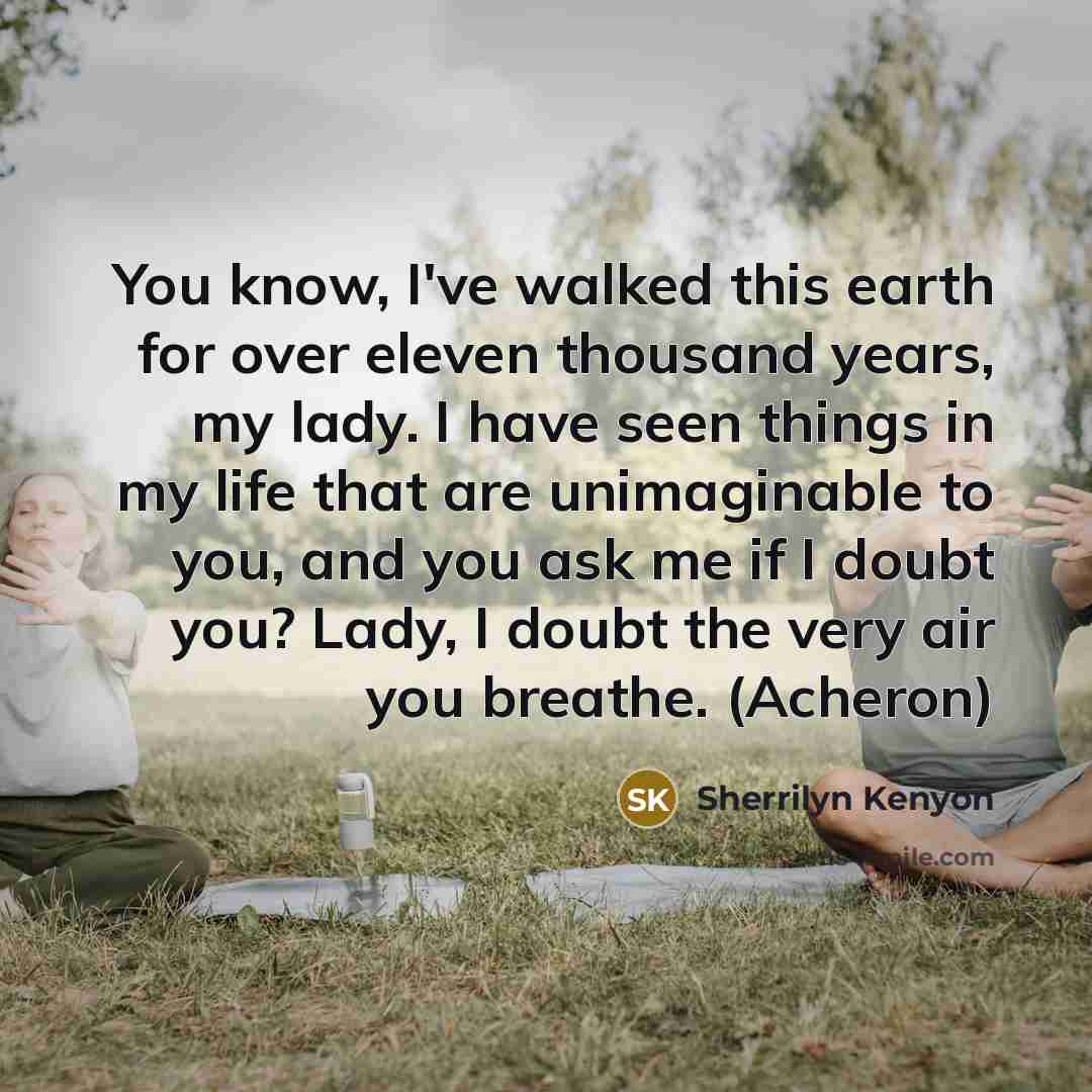 “You know, I've walked this earth for over eleven thousand years, my lady. I have seen things in my life that are unimaginable to you, and you ask me if I doubt you? Lady, I doubt the very air you breathe. (Acheron)” quote by Sherrilyn Kenyon