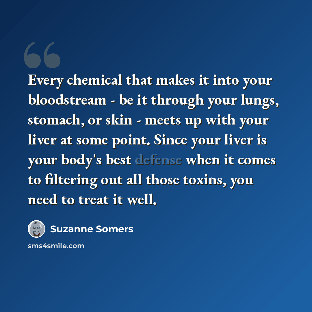 “Every chemical that makes it into your bloodstream - be it through your lungs, stomach, or skin - meets up with your liver at some point. Since your liver is your body's best defense when it comes to filtering out all those toxins, you need to treat it well.” quote by Suzanne Somers