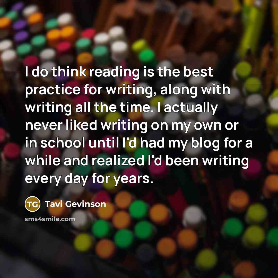“I do think reading is the best practice for writing, along with writing all the time. I actually never liked writing on my own or in school until I'd had my blog for a while and realized I'd been writing every day for years.” quote by Tavi Gevinson