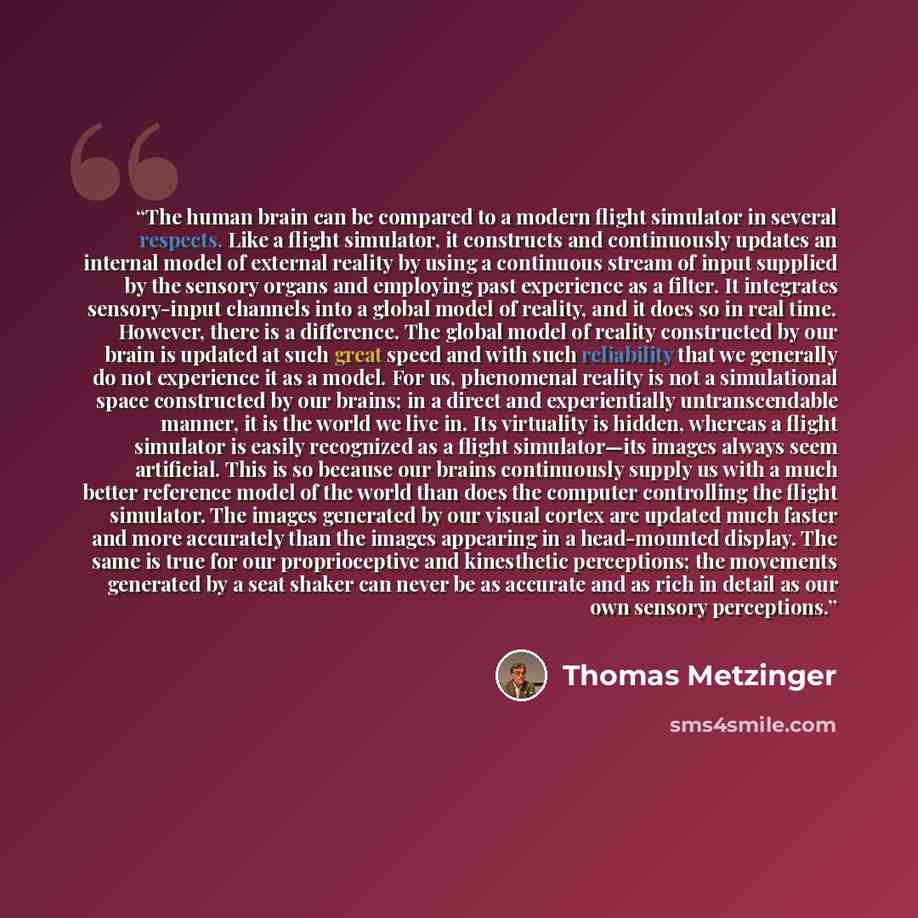 “The human brain can be compared to a modern flight simulator in several respects. Like a flight simulator, it constructs and continuously updates an internal model of external reality by using a continuous stream of input supplied by the sensory organs and employing past experience as a filter. It…” quote by Thomas Metzinger