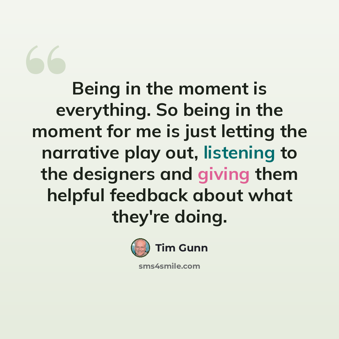 “Being in the moment is everything. So being in the moment for me is just letting the narrative play out, listening to the designers and giving them helpful feedback about what they're doing.” quote by Tim Gunn