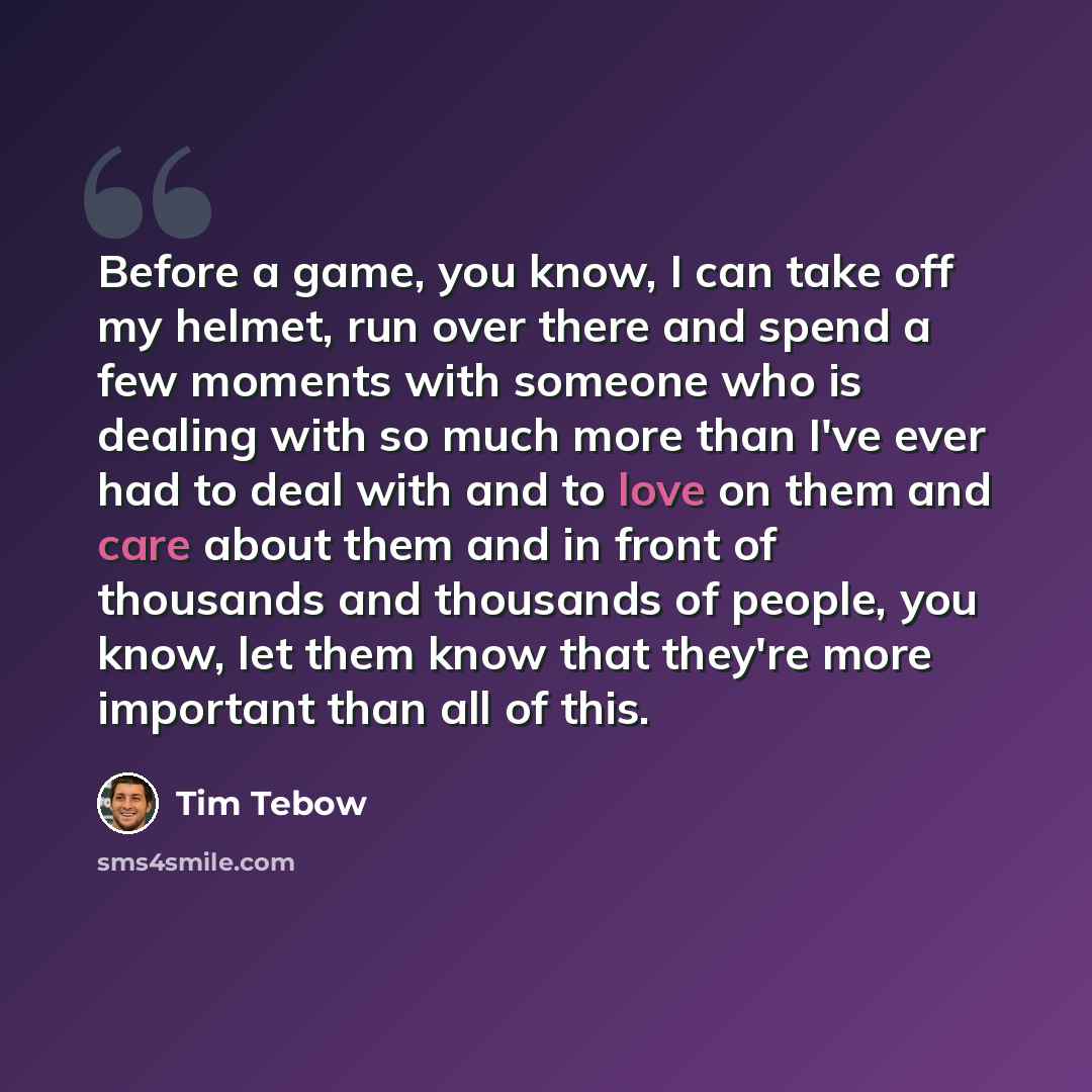 “Before a game, you know, I can take off my helmet, run over there and spend a few moments with someone who is dealing with so much more than I've ever had to deal with and to love on them and care about them and in front of thousands and thousands of people, you know, let them know that they're…” quote by Tim Tebow