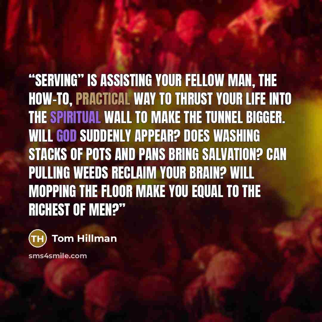 “Serving” is assisting your fellow man, the how-to, practical way to thrust your life into the spiritual wall to make the tunnel bigger. Will God suddenly appear? Does washing stacks of pots and pans bring salvation? Can pulling weeds reclaim your brain? Will mopping the floor make you equal to the…” quote by Tom Hillman