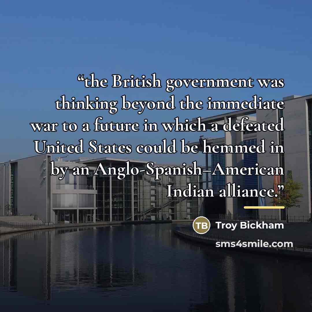 “the British government was thinking beyond the immediate war to a future in which a defeated United States could be hemmed in by an Anglo-Spanish–American Indian alliance.” quote by Troy Bickham