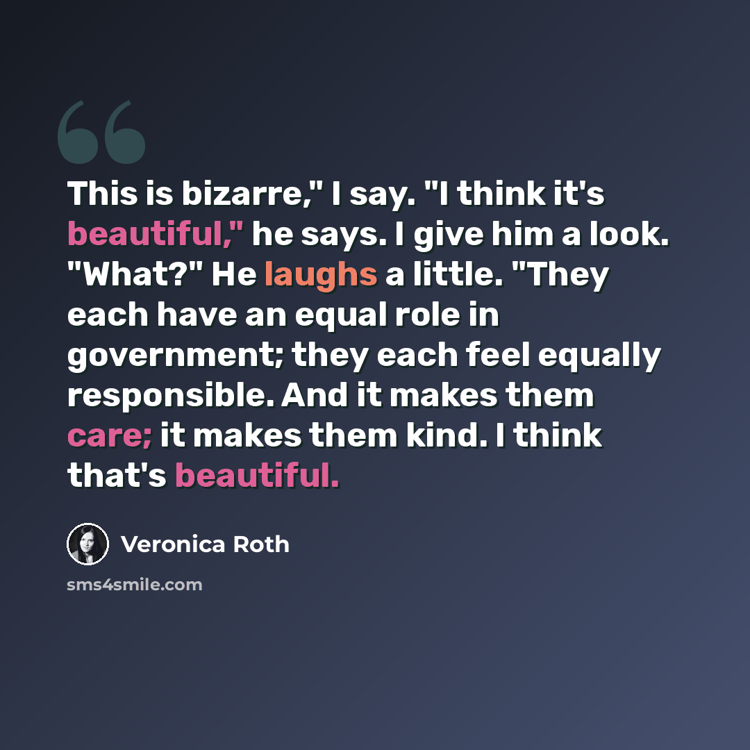 “This is bizarre," I say. "I think it's beautiful," he says. I give him a look. "What?" He laughs a little. "They each have an equal role in government; they each feel equally responsible. And it makes them care; it makes them kind. I think that's beautiful.” quote by Veronica Roth