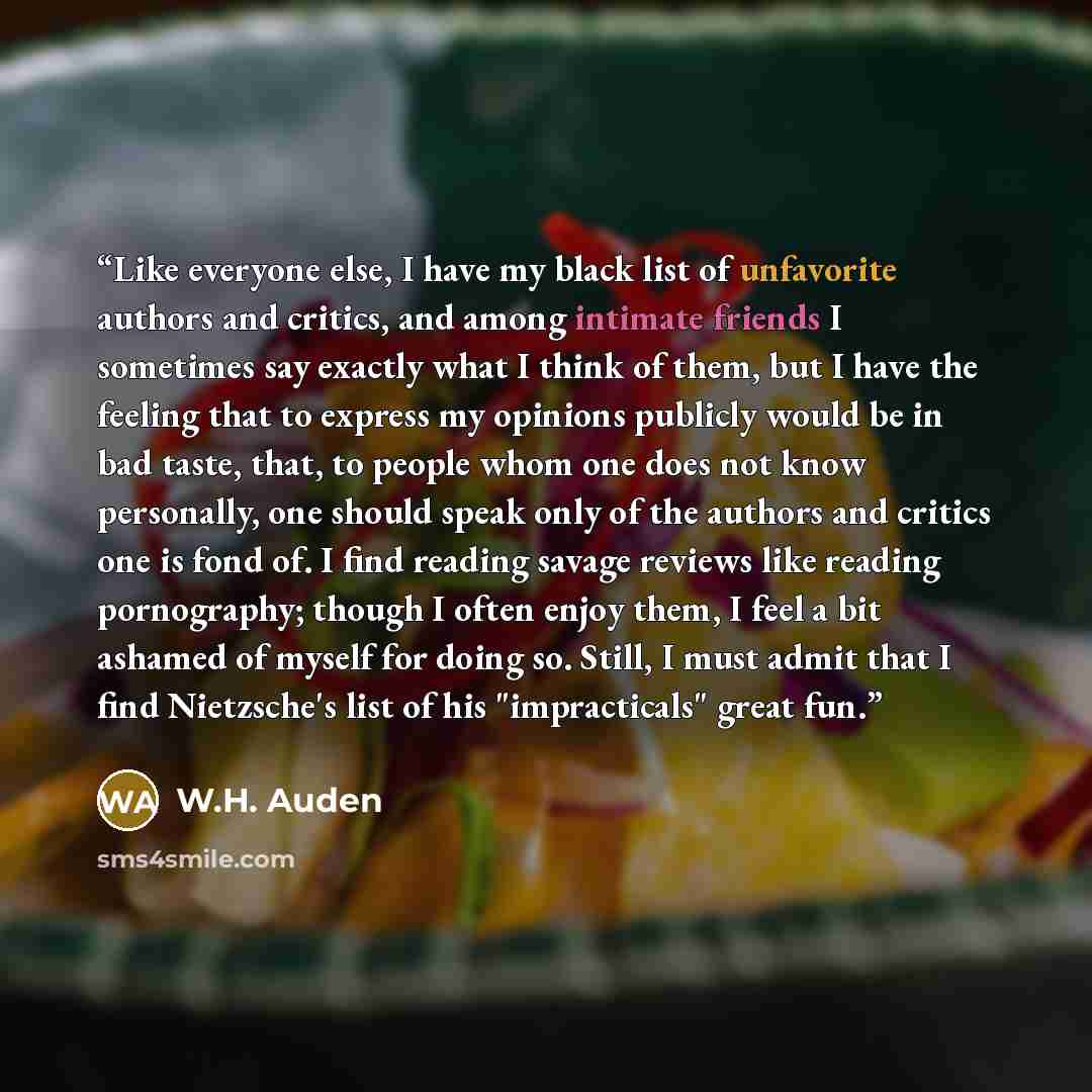 “Like everyone else, I have my black list of unfavorite authors and critics, and among intimate friends I sometimes say exactly what I think of them, but I have the feeling that to express my opinions publicly would be in bad taste, that, to people whom one does not know personally, one should…” quote by W.H. Auden