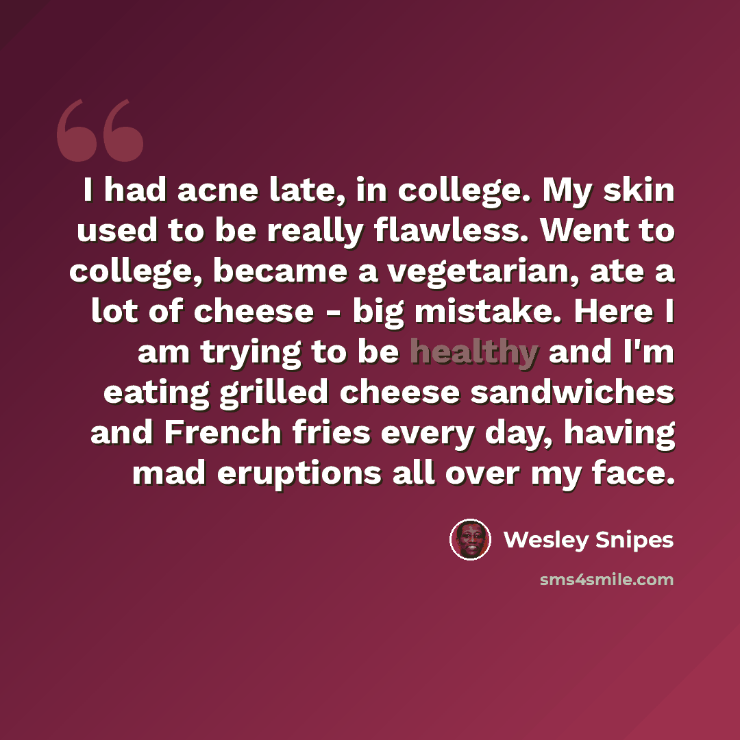 “I had acne late, in college. My skin used to be really flawless. Went to college, became a vegetarian, ate a lot of cheese - big mistake. Here I am trying to be healthy and I'm eating grilled cheese sandwiches and French fries every day, having mad eruptions all over my face.” quote by Wesley Snipes