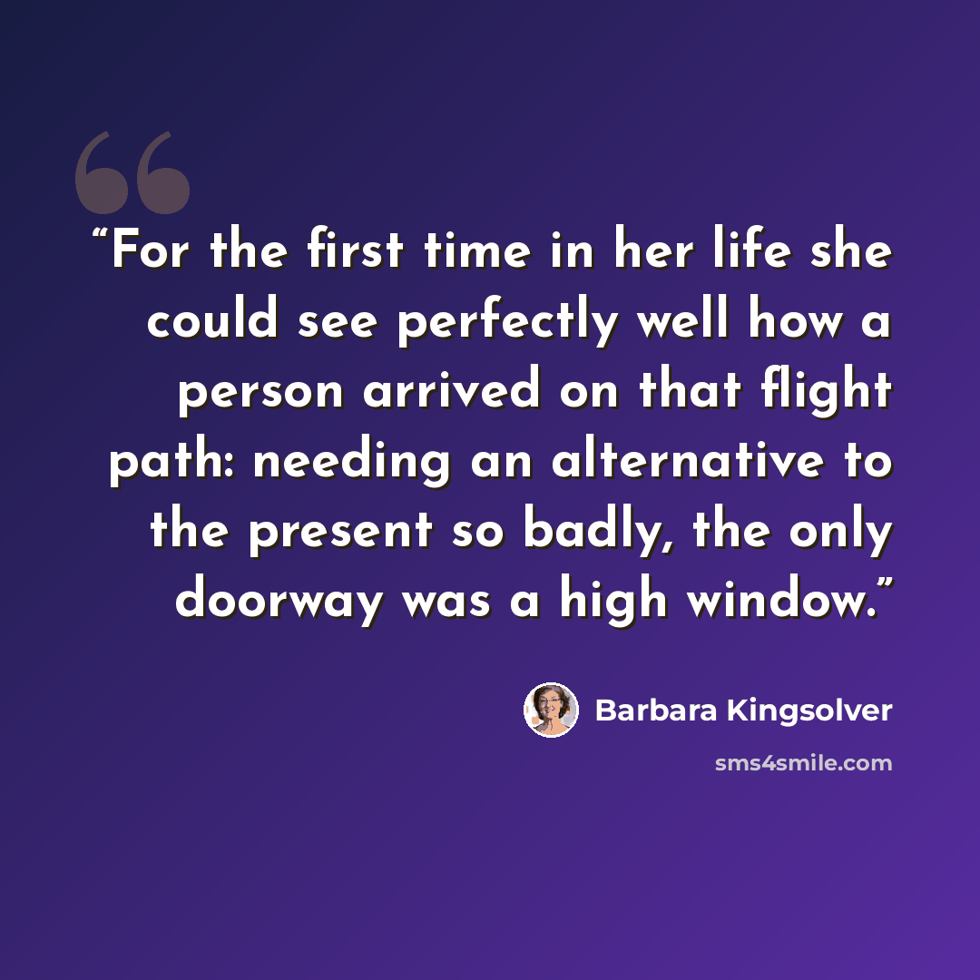 “For the first time in her life she could see perfectly well how a person arrived on that flight path: needing an alternative to the present so badly, the only doorway was a high window.” quote by Barbara Kingsolver