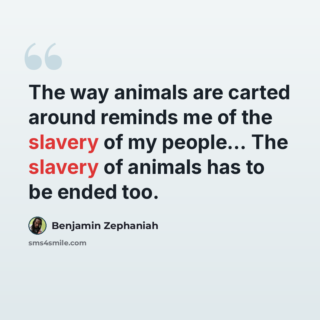 “The way animals are carted around reminds me of the slavery of my people... The slavery of animals has to be ended too.” quote by Benjamin Zephaniah