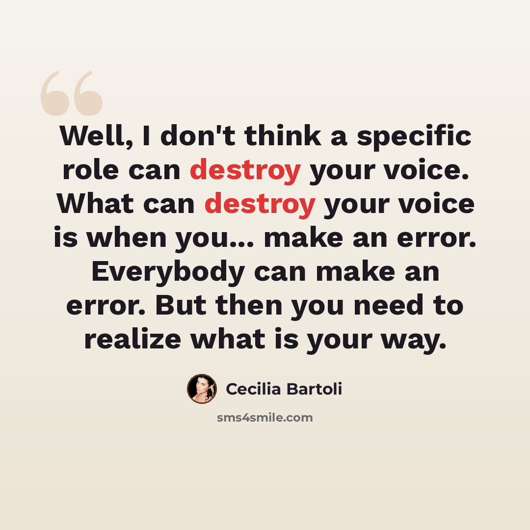 “Well, I don't think a specific role can destroy your voice. What can destroy your voice is when you... make an error. Everybody can make an error. But then you need to realize what is your way.” quote by Cecilia Bartoli