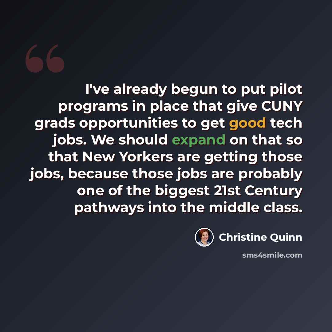 “I've already begun to put pilot programs in place that give CUNY grads opportunities to get good tech jobs. We should expand on that so that New Yorkers are getting those jobs, because those jobs are probably one of the biggest 21st Century pathways into the middle class.” quote by Christine Quinn