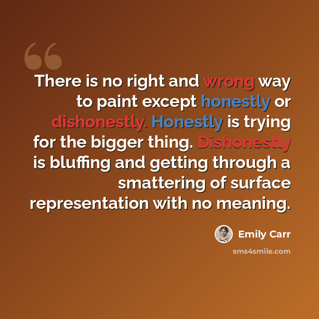 “There is no right and wrong way to paint except honestly or dishonestly. Honestly is trying for the bigger thing. Dishonestly is bluffing and getting through a smattering of surface representation with no meaning.” quote by Emily Carr
