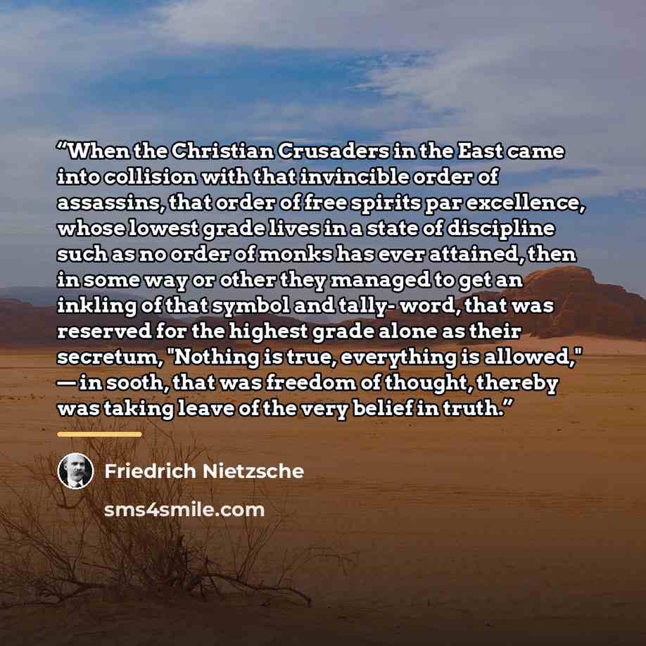 “When the Christian Crusaders in the East came into collision with that invincible order of assassins, that order of free spirits par excellence, whose lowest grade lives in a state of discipline such as no order of monks has ever attained, then in some way or other they managed to get an inkling…” quote by Friedrich Nietzsche