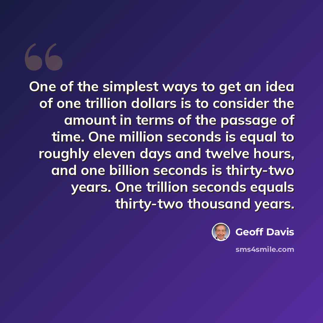 “One of the simplest ways to get an idea of one trillion dollars is to consider the amount in terms of the passage of time. One million seconds is equal to roughly eleven days and twelve hours, and one billion seconds is thirty-two years. One trillion seconds equals thirty-two thousand years.” quote by Geoff Davis