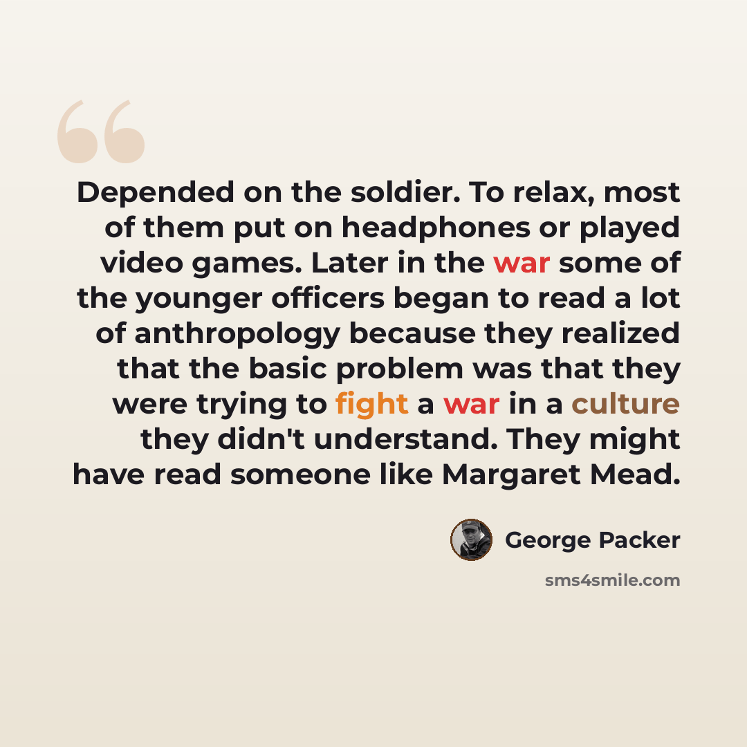 “Depended on the soldier. To relax, most of them put on headphones or played video games. Later in the war some of the younger officers began to read a lot of anthropology because they realized that the basic problem was that they were trying to fight a war in a culture they didn't understand. They…” quote by George Packer