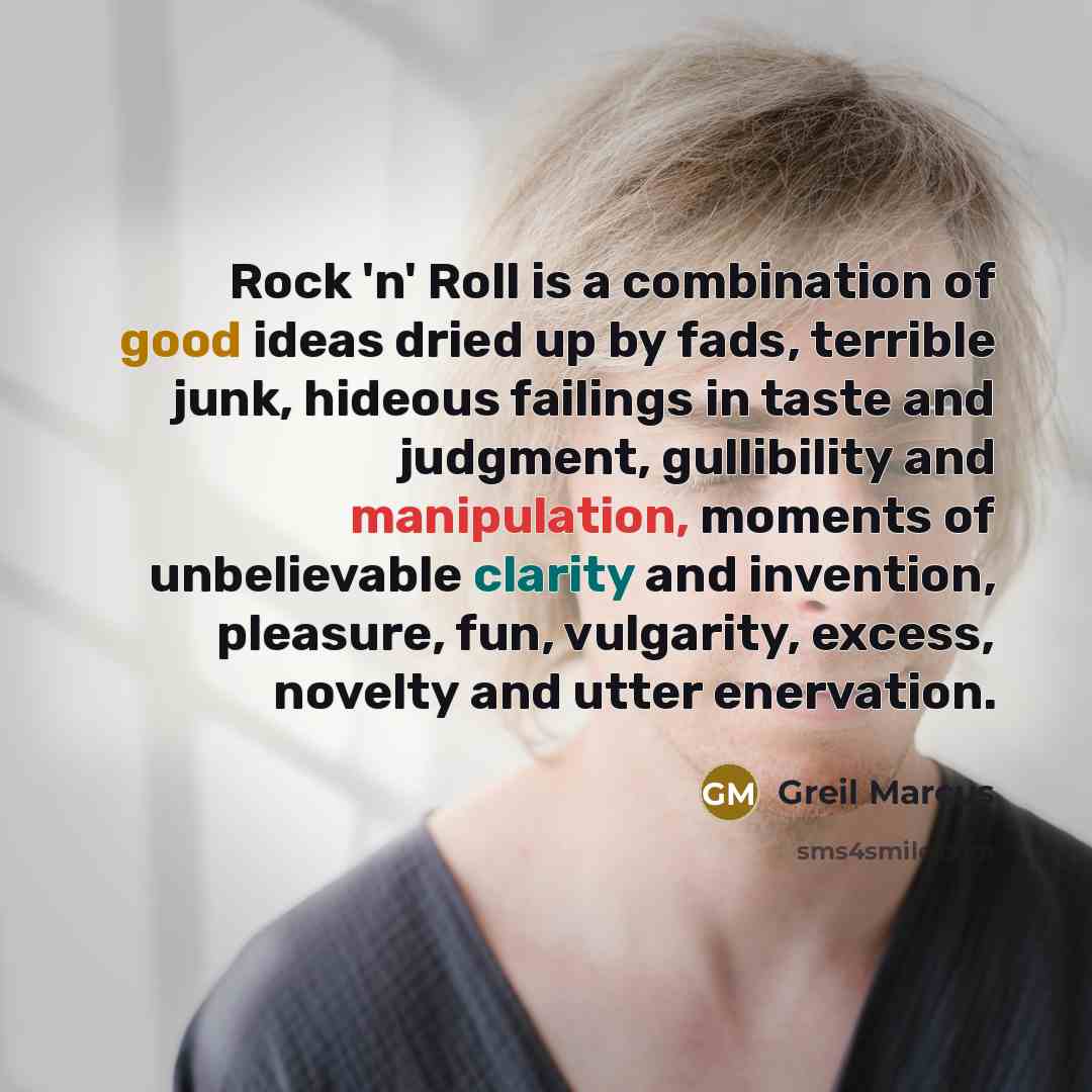 “Rock 'n' Roll is a combination of good ideas dried up by fads, terrible junk, hideous failings in taste and judgment, gullibility and manipulation, moments of unbelievable clarity and invention, pleasure, fun, vulgarity, excess, novelty and utter enervation.” quote by Greil Marcus