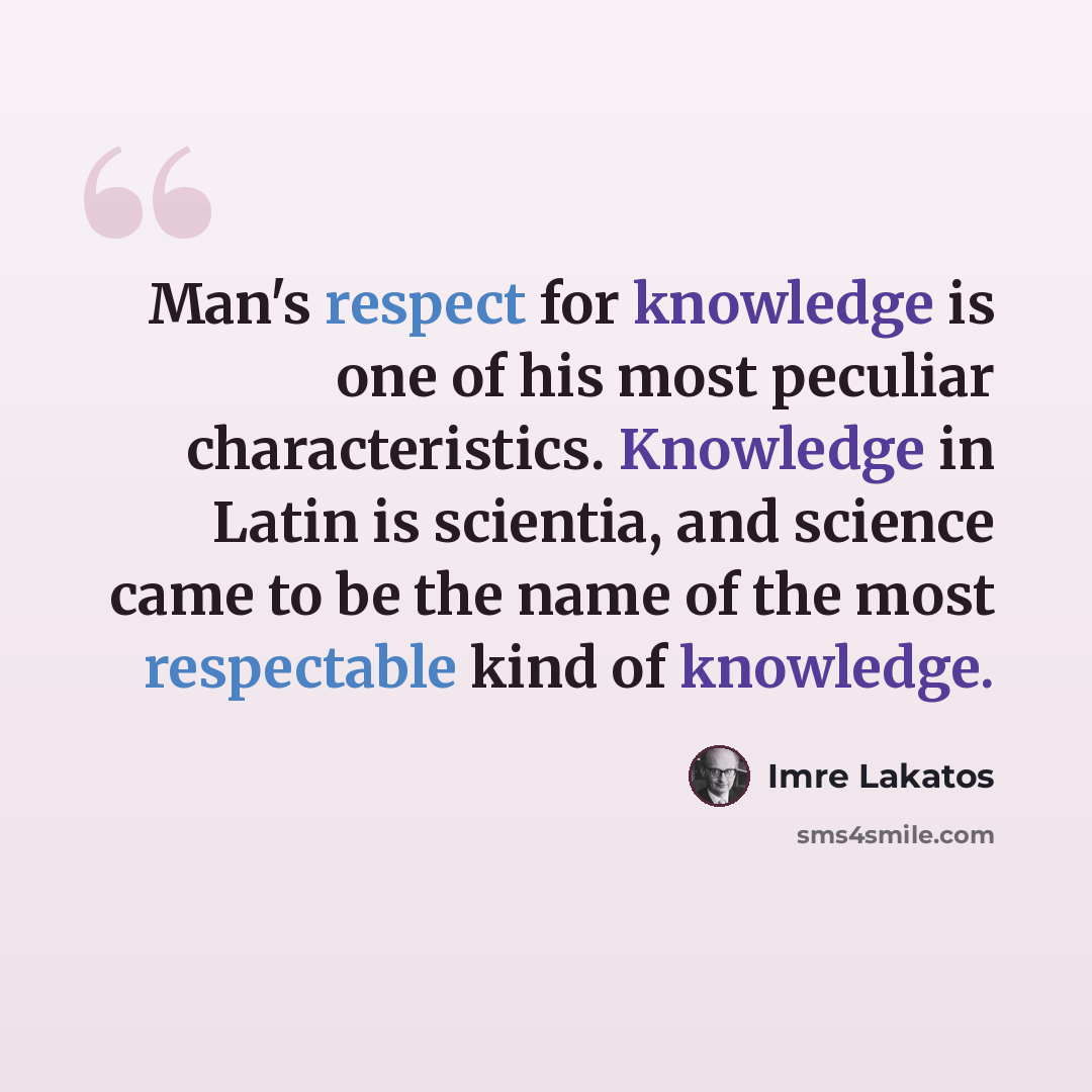 “Man's respect for knowledge is one of his most peculiar characteristics. Knowledge in Latin is scientia, and science came to be the name of the most respectable kind of knowledge.” quote by Imre Lakatos