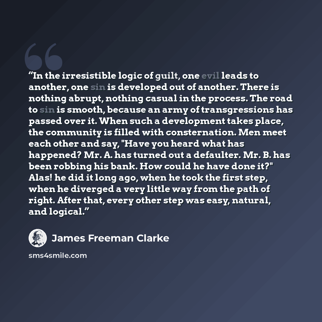 “In the irresistible logic of guilt, one evil leads to another, one sin is developed out of another. There is nothing abrupt, nothing casual in the process. The road to sin is smooth, because an army of transgressions has passed over it. When such a development takes place, the community is filled…” quote by James Freeman Clarke