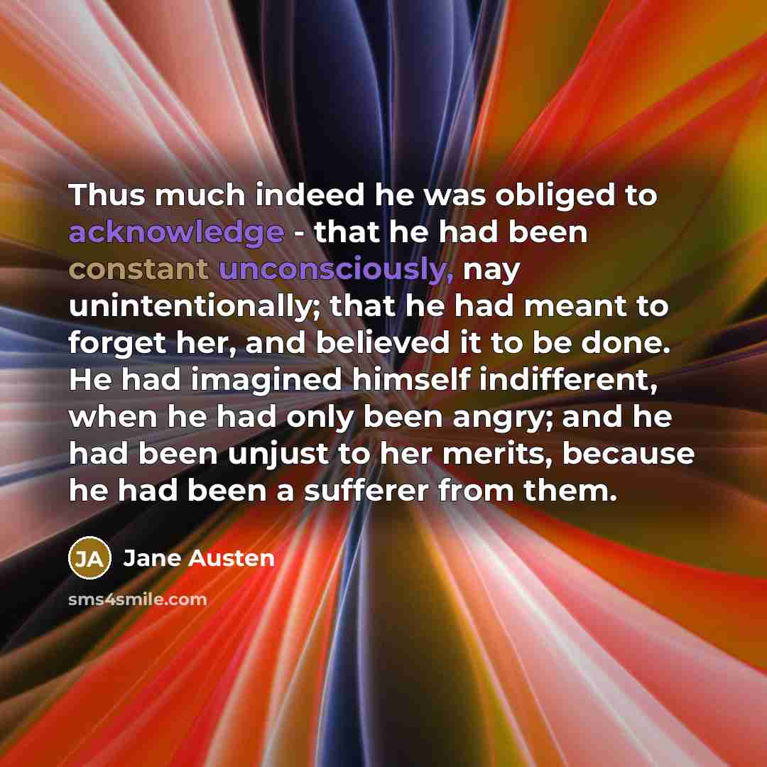 “Thus much indeed he was obliged to acknowledge - that he had been constant unconsciously, nay unintentionally; that he had meant to forget her, and believed it to be done. He had imagined himself indifferent, when he had only been angry; and he had been unjust to her merits, because he had been a…” quote by Jane Austen