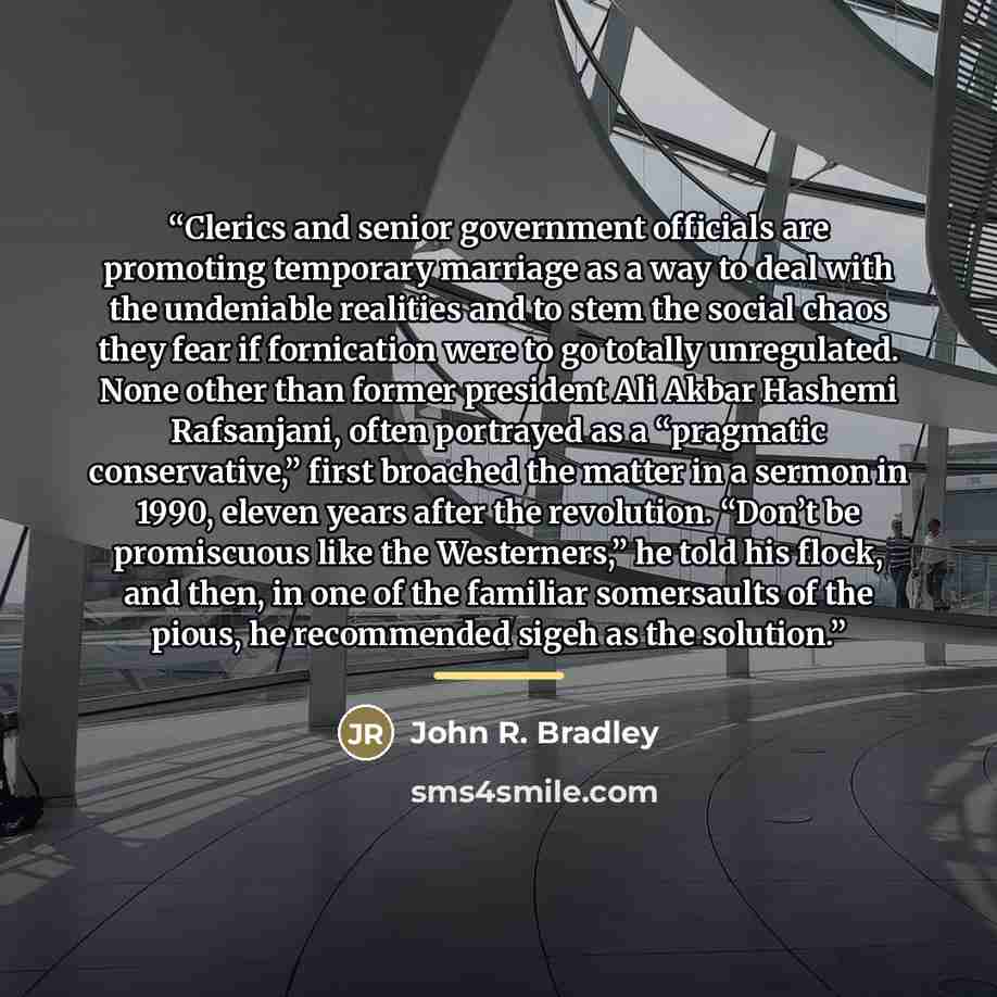 “Clerics and senior government officials are promoting temporary marriage as a way to deal with the undeniable realities and to stem the social chaos they fear if fornication were to go totally unregulated. None other than former president Ali Akbar Hashemi Rafsanjani, often portrayed as a…” quote by John R. Bradley