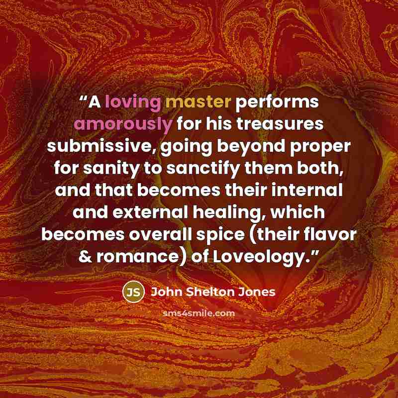 “A loving master performs amorously for his treasures submissive, going beyond proper for sanity to sanctify them both, and that becomes their internal and external healing, which becomes overall spice (their flavor & romance) of Loveology.” quote by John Shelton Jones