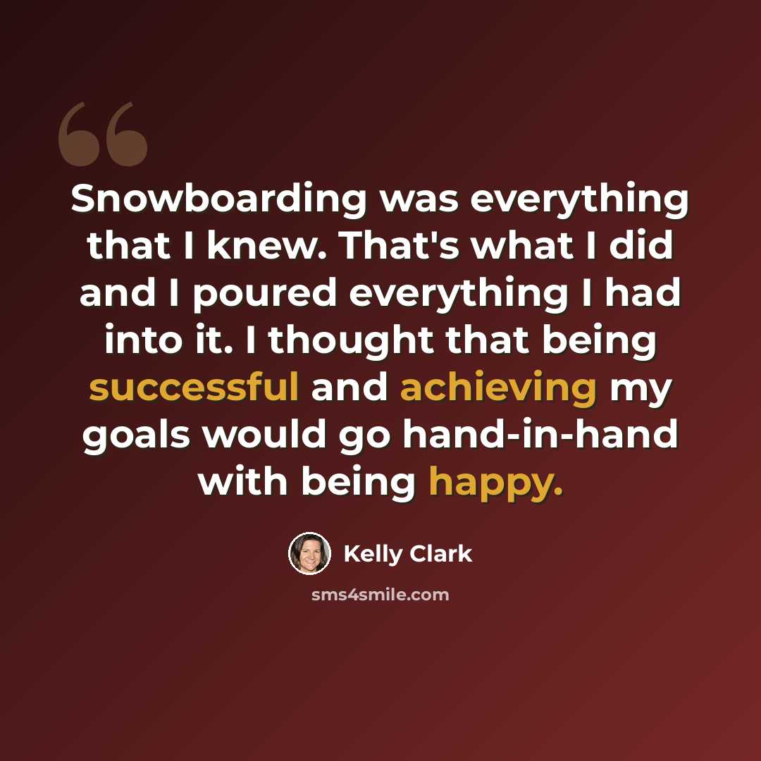 “Snowboarding was everything that I knew. That's what I did and I poured everything I had into it. I thought that being successful and achieving my goals would go hand-in-hand with being happy.” quote by Kelly Clark