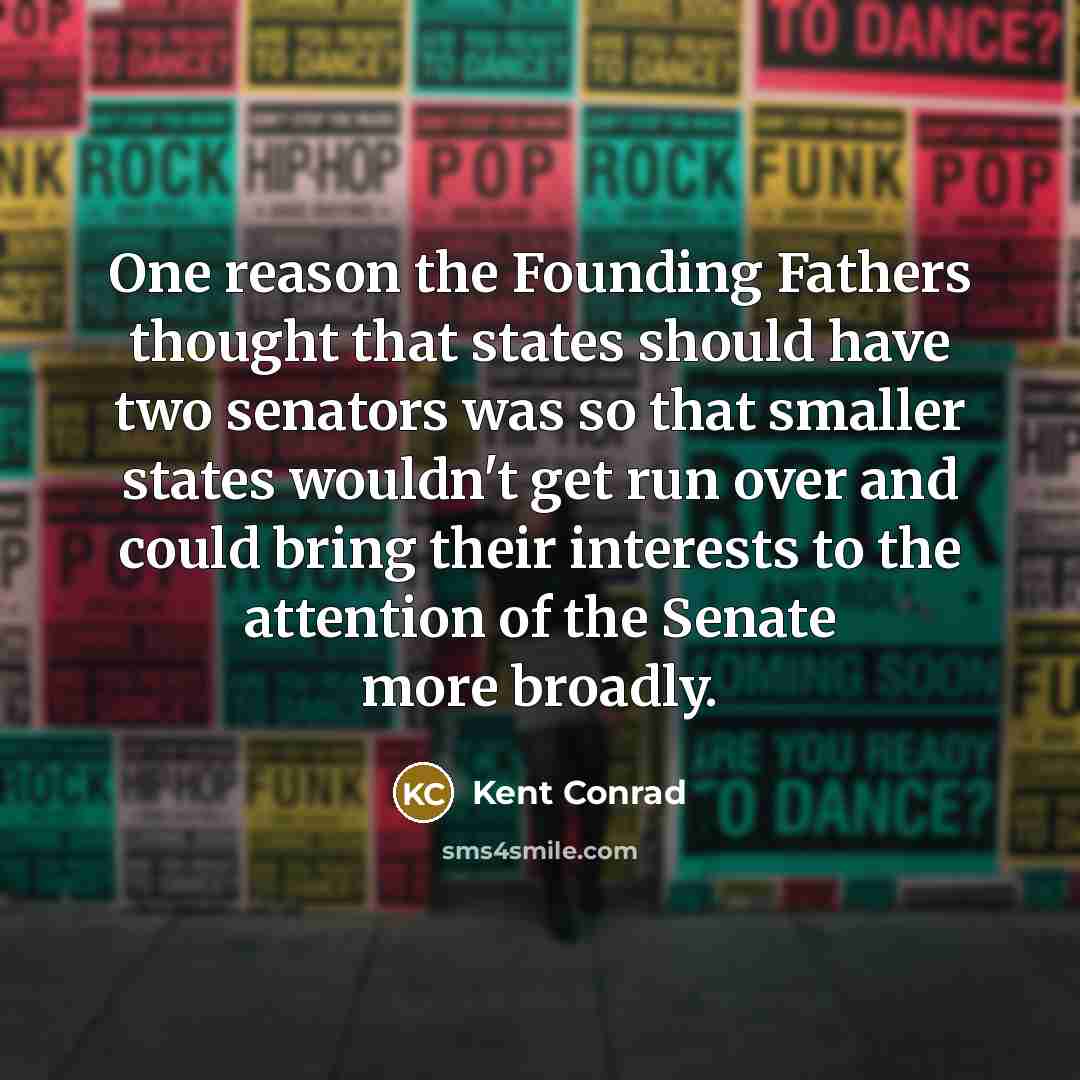“One reason the Founding Fathers thought that states should have two senators was so that smaller states wouldn't get run over and could bring their interests to the attention of the Senate more broadly.” quote by Kent Conrad