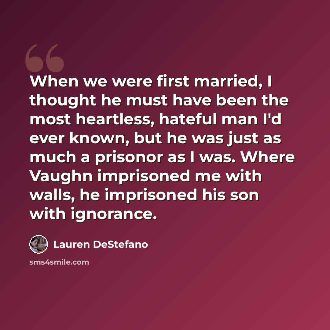 “When we were first married, I thought he must have been the most heartless, hateful man I'd ever known, but he was just as much a prisonor as I was. Where Vaughn imprisoned me with walls, he imprisoned his son with ignorance.” quote by Lauren DeStefano