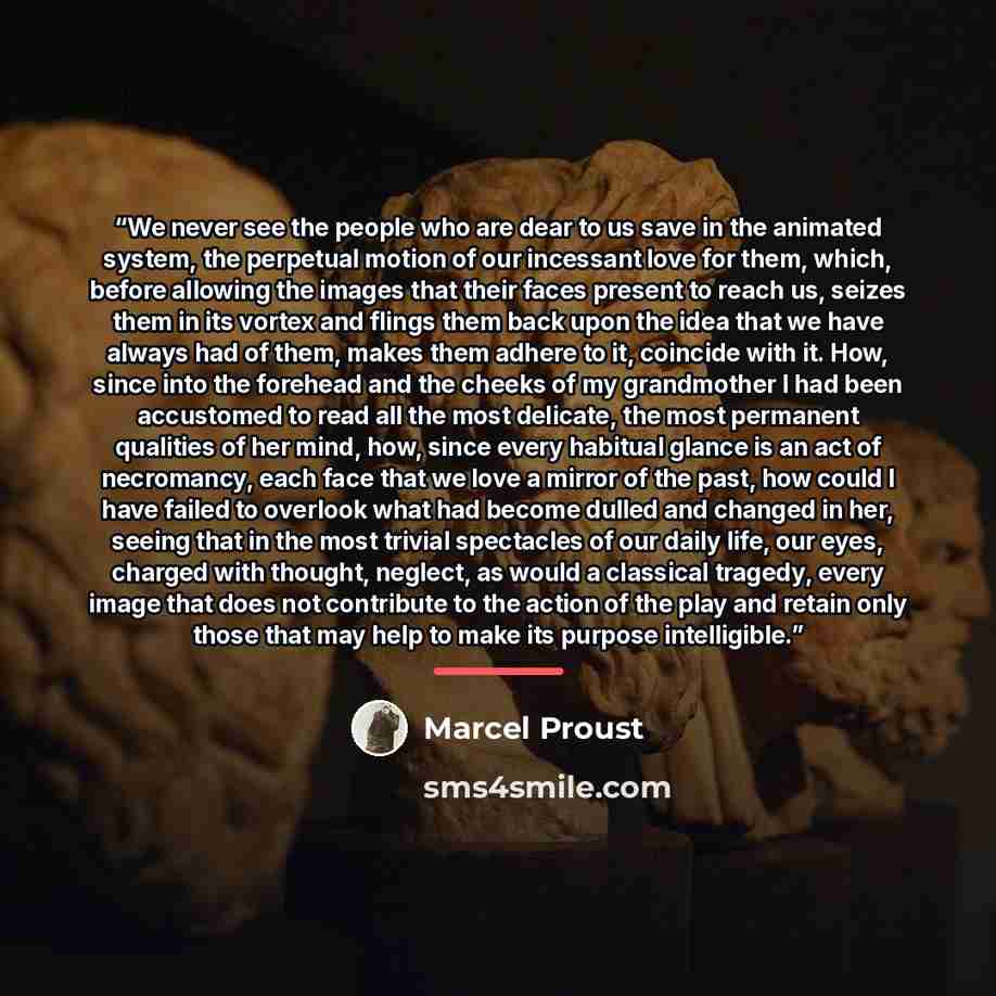 “We never see the people who are dear to us save in the animated system, the perpetual motion of our incessant love for them, which, before allowing the images that their faces present to reach us, seizes them in its vortex and flings them back upon the idea that we have always had of them, makes…” quote by Marcel Proust