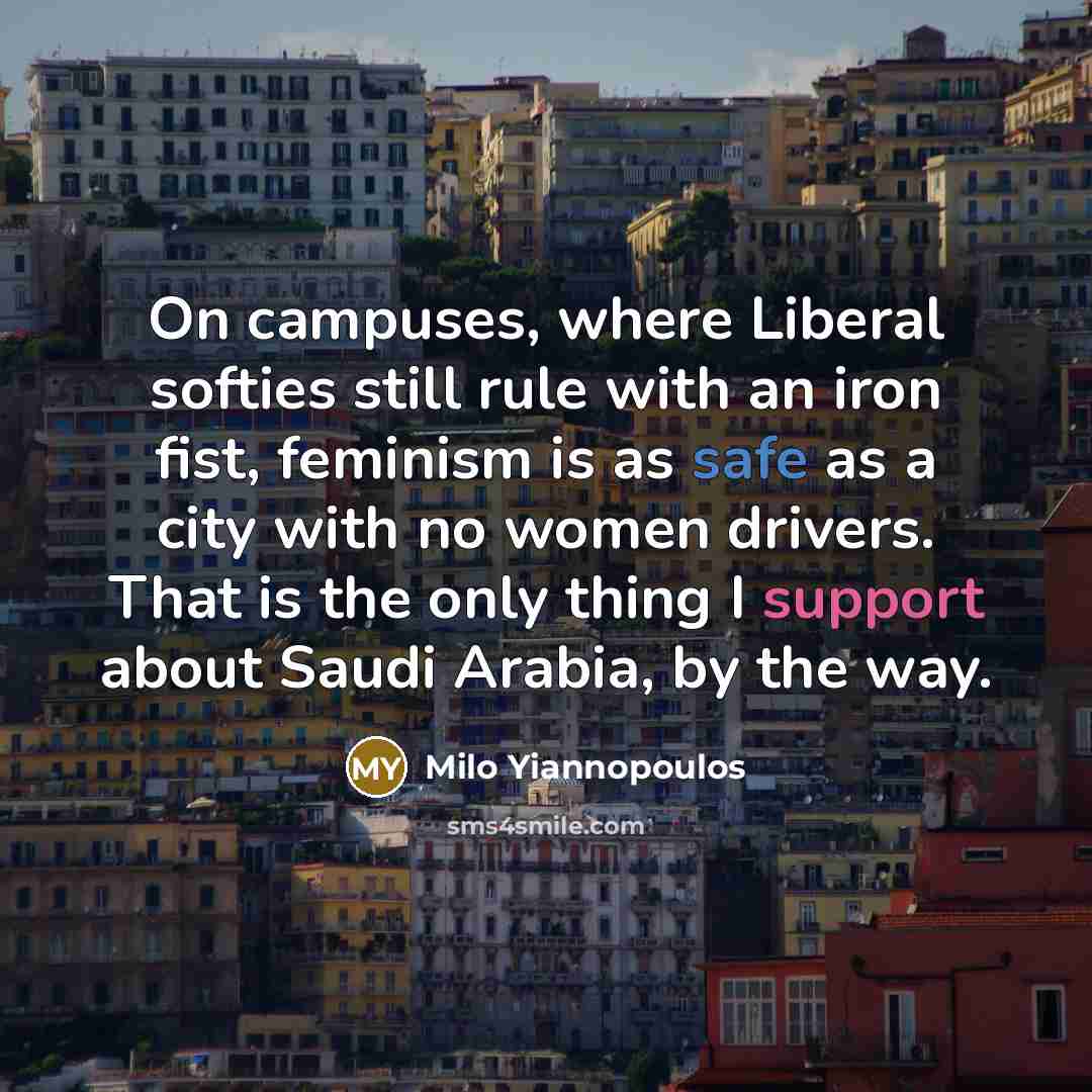 “On campuses, where Liberal softies still rule with an iron fist, feminism is as safe as a city with no women drivers. That is the only thing I support about Saudi Arabia, by the way.” quote by Milo Yiannopoulos