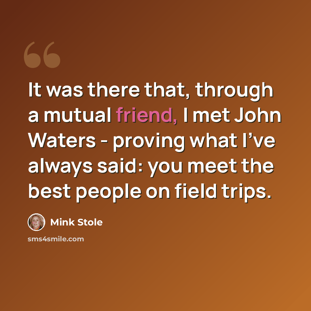 “It was there that, through a mutual friend, I met John Waters - proving what I've always said: you meet the best people on field trips.” quote by Mink Stole