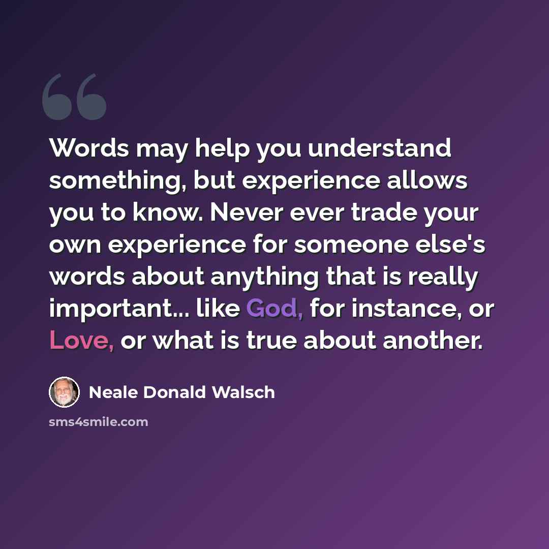 “Words may help you understand something, but experience allows you to know. Never ever trade your own experience for someone else's words about anything that is really important... like God, for instance, or Love, or what is true about another.” quote by Neale Donald Walsch