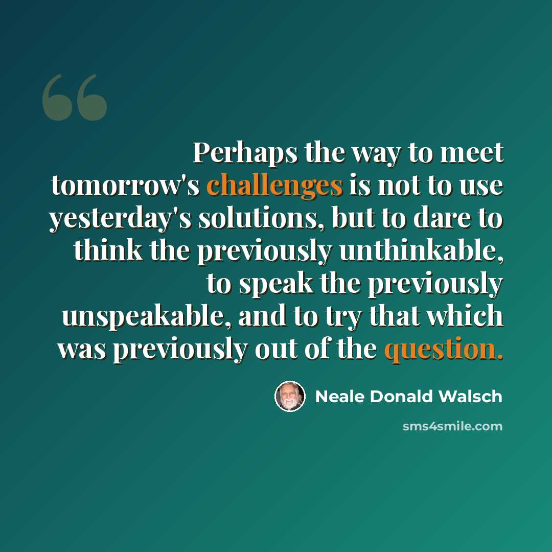 “Perhaps the way to meet tomorrow's challenges is not to use yesterday's solutions, but to dare to think the previously unthinkable, to speak the previously unspeakable, and to try that which was previously out of the question.” quote by Neale Donald Walsch