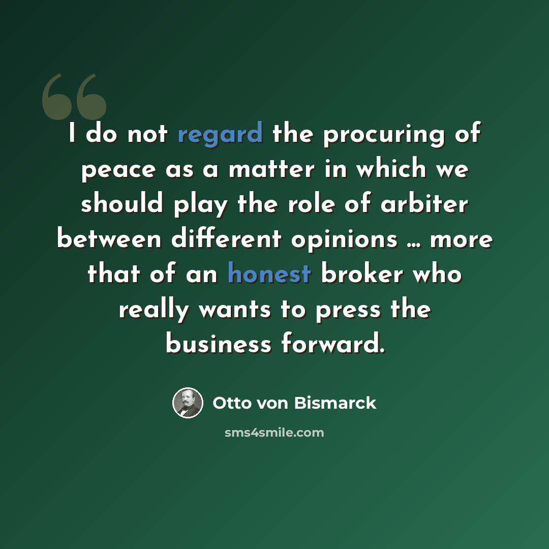 “I do not regard the procuring of peace as a matter in which we should play the role of arbiter between different opinions ... more that of an honest broker who really wants to press the business forward.” quote by Otto von Bismarck