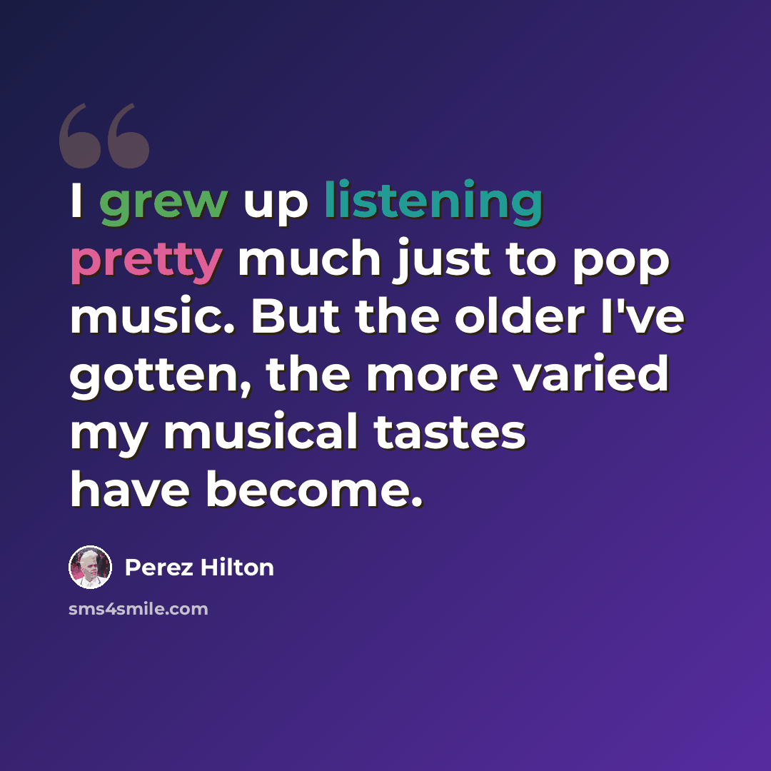 “I grew up listening pretty much just to pop music. But the older I've gotten, the more varied my musical tastes have become.” quote by Perez Hilton