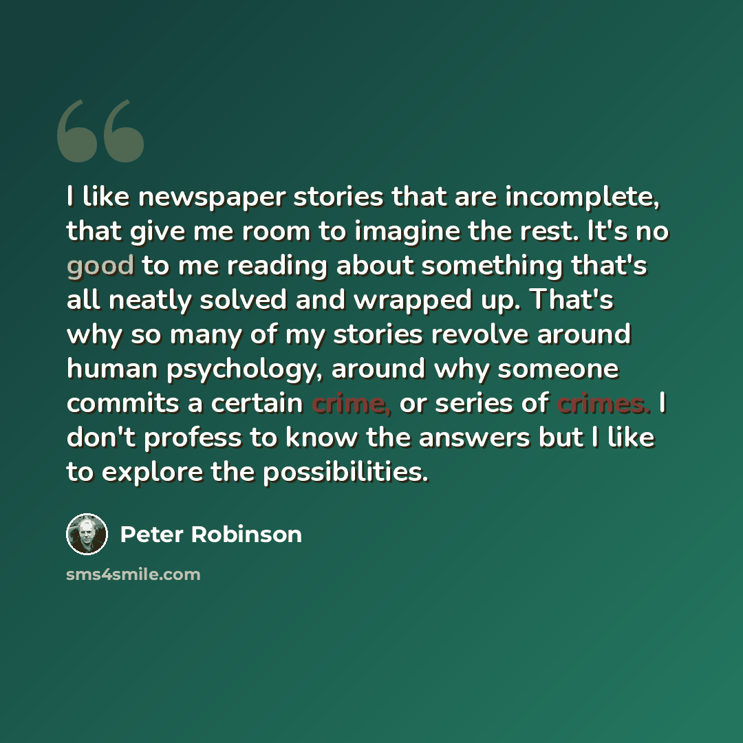 “I like newspaper stories that are incomplete, that give me room to imagine the rest. It's no good to me reading about something that's all neatly solved and wrapped up. That's why so many of my stories revolve around human psychology, around why someone commits a certain crime, or series of…” quote by Peter Robinson